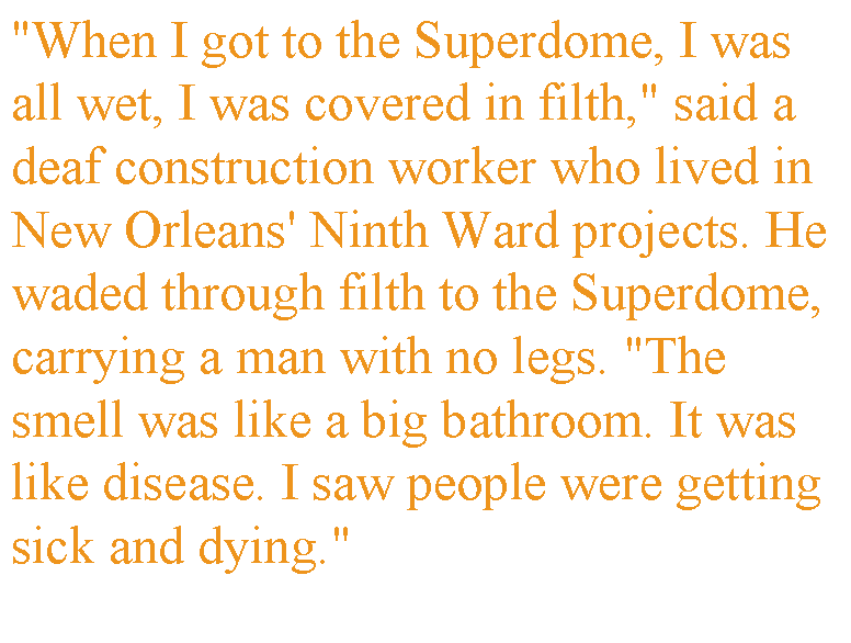 Text Box: "When I got to the Superdome, I was all wet, I was covered in filth," said a deaf construction worker who lived in New Orleans' Ninth Ward projects. He waded through filth to the Superdome, carrying a man with no legs. "The smell was like a big bathroom. It was like disease. I saw people were getting sick and dying."
