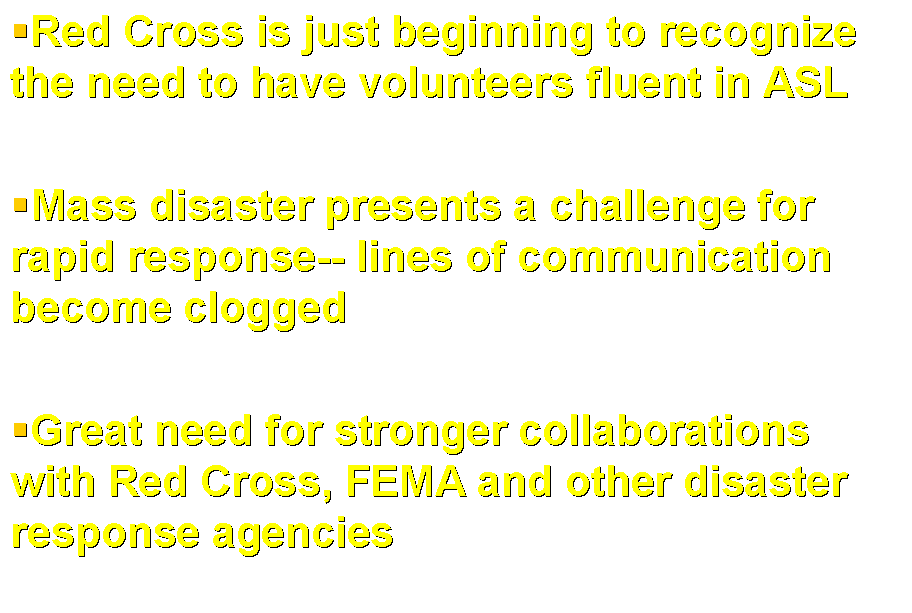 Text Box: Red Cross is just beginning to recognize the need to have volunteers fluent in ASL  Mass disaster presents a challenge for rapid response-- lines of communication become clogged  Great need for stronger collaborations with Red Cross, FEMA and other disaster response agencies